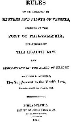 [Gutenberg 52482] • Rules to be observed by masters and pilots of vessels, arriving at the port of Philadelphia, / established by the health law, and regulations of the Board of Health, to which is annexed, a supplement to the health law, passed on the 2d day of April, 1821.